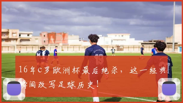 16年c罗欧洲杯最后绝杀,这一经典瞬间改写足球历史!