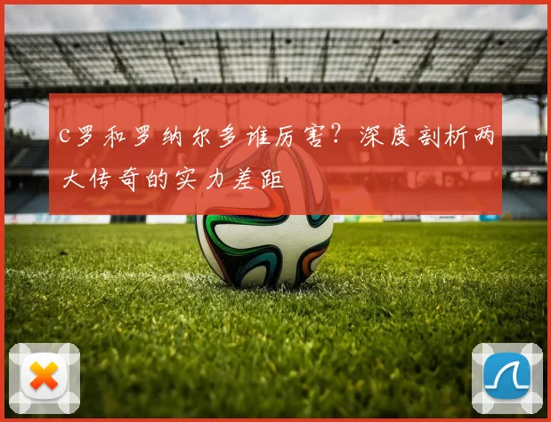 c罗和罗纳尔多谁厉害？深度剖析两大传奇的实力差距