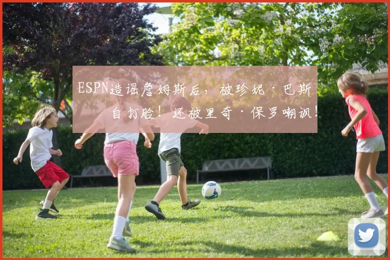 ESPN造谣詹姆斯后，被珍妮·巴斯亲自打脸！还被里奇·保罗嘲讽！