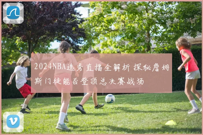 2024NBA选秀直播全解析 探秘詹姆斯门徒能否登顶总决赛战场