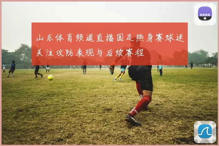 山东体育频道直播国足热身赛球迷关注攻防表现与后续赛程
