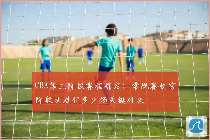 CBA第三阶段赛程确定:常规赛收官阶段共进行多少场关键对决