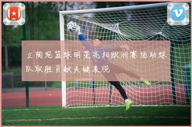 立陶宛篮球明星亮相欧洲赛场助球队取胜贡献关键表现