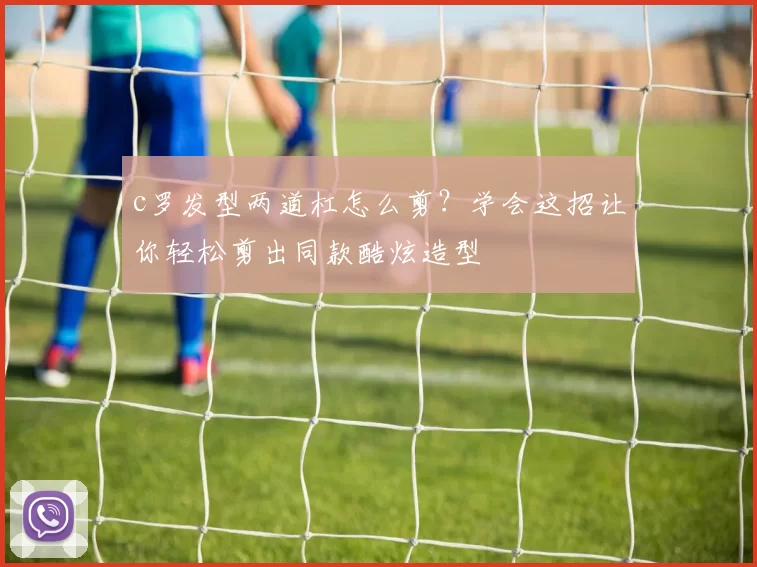 c罗发型两道杠怎么剪？学会这招让你轻松剪出同款酷炫造型