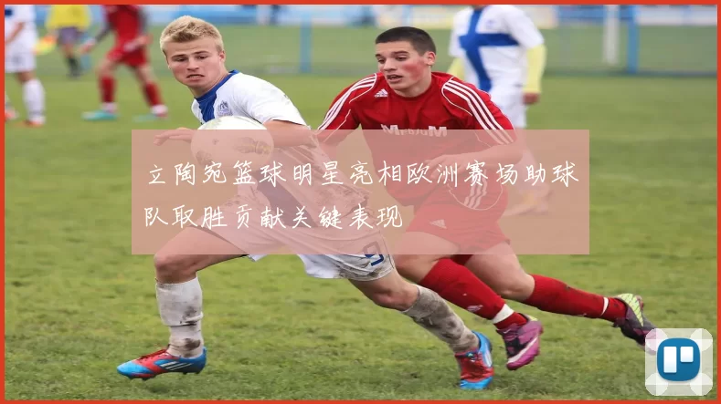 立陶宛篮球明星亮相欧洲赛场助球队取胜贡献关键表现