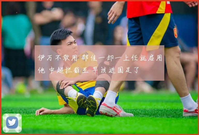 伊万不敢用 邵佳一却一上任就启用他 中超拦截王 早该进国足了