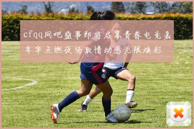 cfqq网吧盛事即将启幕青春电竞嘉年华点燃夜场激情动感无限焕彩