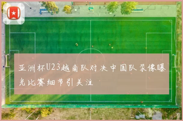 亚洲杯U23越南队对决中国队录像曝光比赛细节引关注