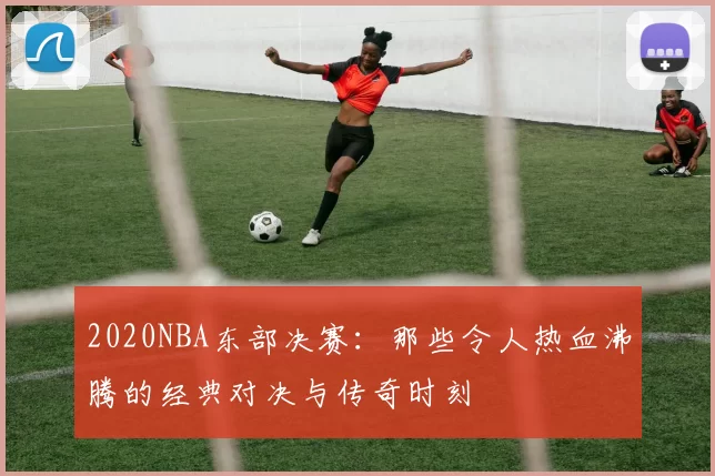2020NBA东部决赛:那些令人热血沸腾的经典对决与传奇时刻