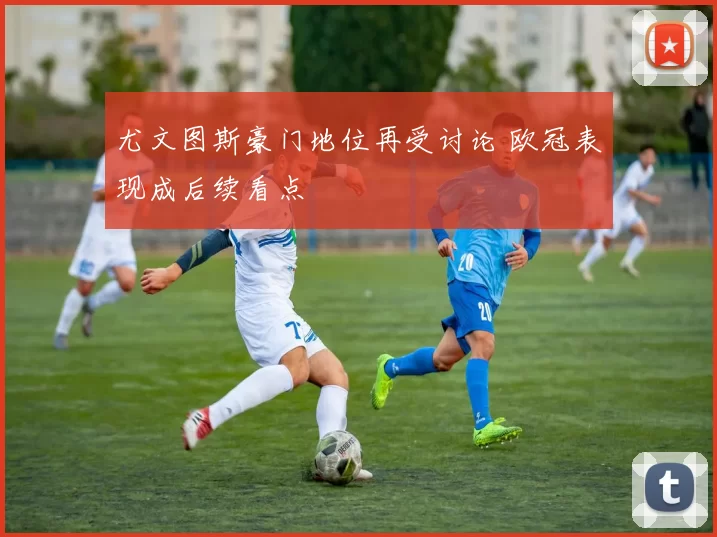 尤文图斯豪门地位再受讨论 欧冠表现成后续看点