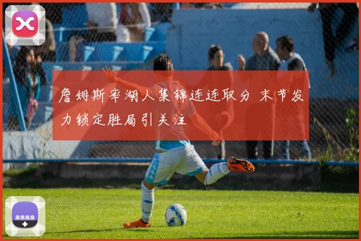 詹姆斯率湖人集锦连连取分 末节发力锁定胜局引关注