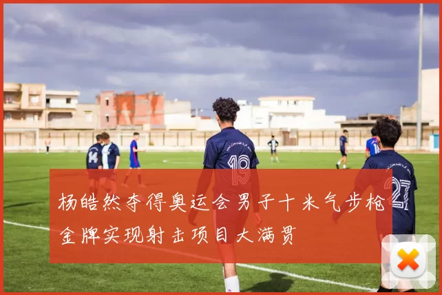 杨皓然夺得奥运会男子十米气步枪金牌实现射击项目大满贯