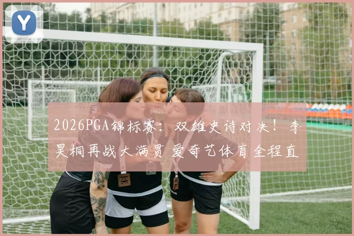2026PGA锦标赛:双雄史诗对决!李昊桐再战大满贯 爱奇艺体育全程直击
