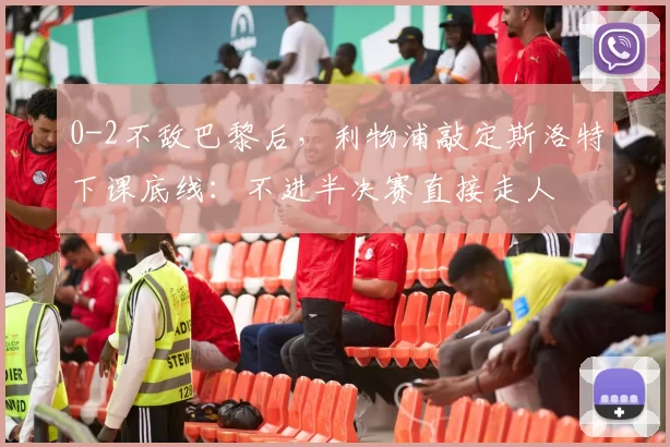 0-2不敌巴黎后，利物浦敲定斯洛特下课底线：不进半决赛直接走人