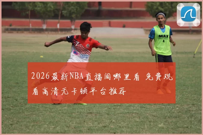 2026最新NBA直播间哪里看 免费观看高清无卡顿平台推荐