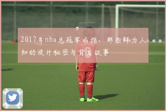 2017年nba总冠军戒指，那些鲜为人知的设计秘密与背后故事