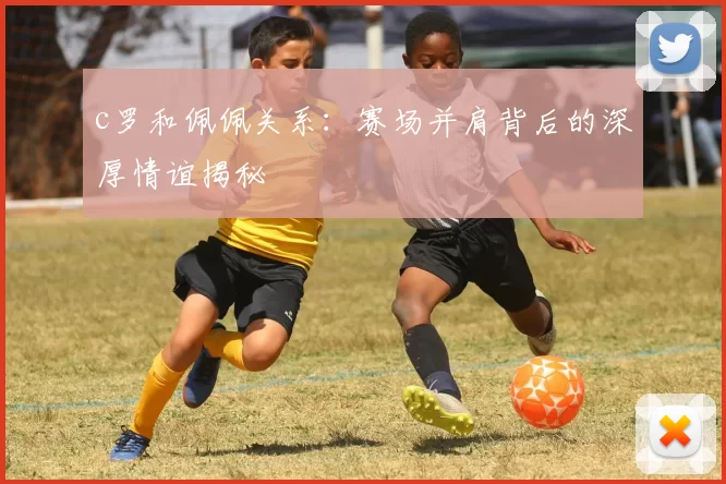 c罗和佩佩关系:赛场并肩背后的深厚情谊揭秘