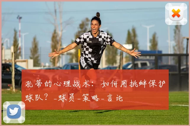 孔蒂的心理战术：如何用挑衅保护球队？_球员_策略_言论