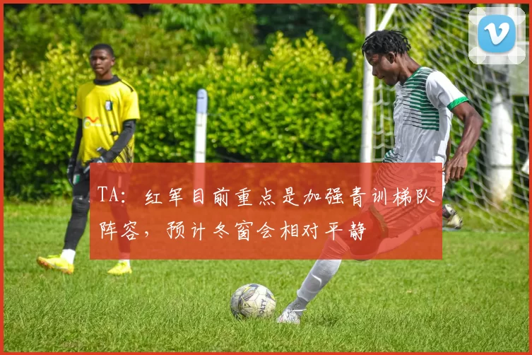 TA：红军目前重点是加强青训梯队阵容，预计冬窗会相对平静