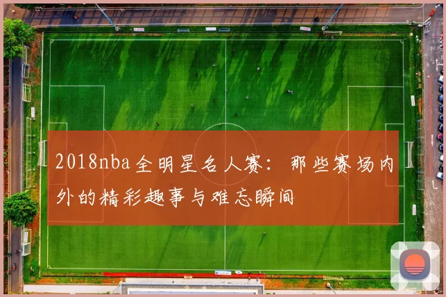 2018nba全明星名人赛：那些赛场内外的精彩趣事与难忘瞬间