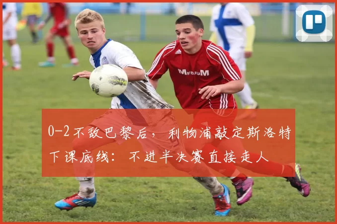 0-2不敌巴黎后，利物浦敲定斯洛特下课底线：不进半决赛直接走人