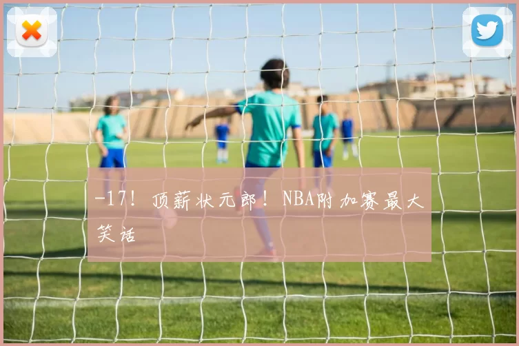 -17！顶薪状元郎！NBA附加赛最大笑话