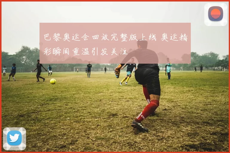 巴黎奥运会回放完整版上线 奥运精彩瞬间重温引发关注