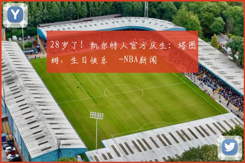 28岁了！凯尔特人官方庆生：塔图姆，生日快乐️-NBA新闻