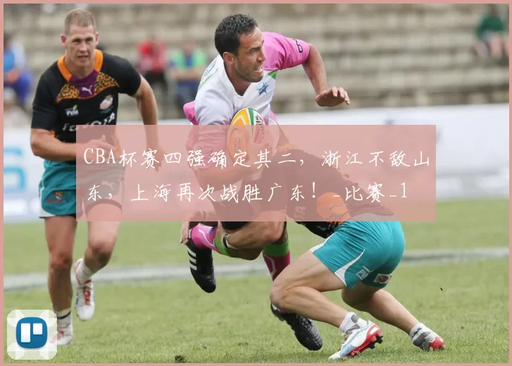 CBA杯赛四强确定其二，浙江不敌山东，上海再次战胜广东！_比赛_1