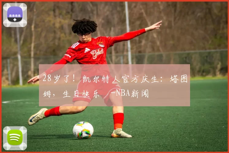 28岁了！凯尔特人官方庆生：塔图姆，生日快乐️-NBA新闻