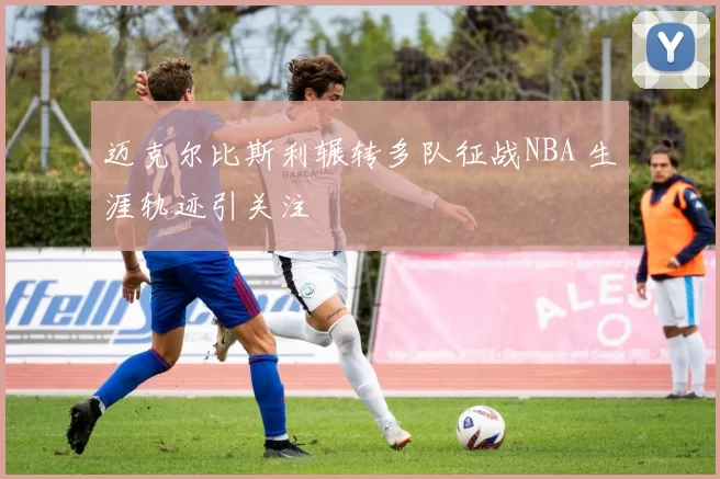 迈克尔比斯利辗转多队征战NBA 生涯轨迹引关注