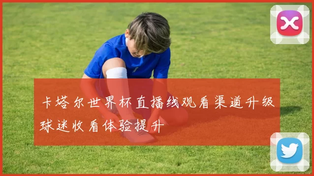 卡塔尔世界杯直播线观看渠道升级球迷收看体验提升