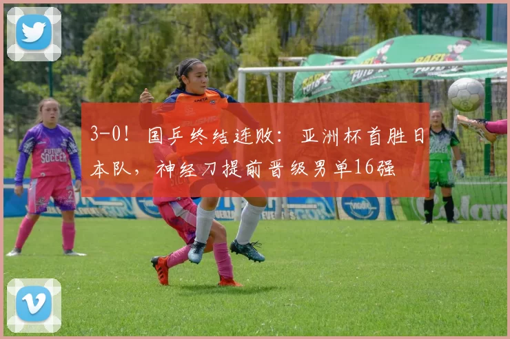 3-0！国乒终结连败：亚洲杯首胜日本队，神经刀提前晋级男单16强