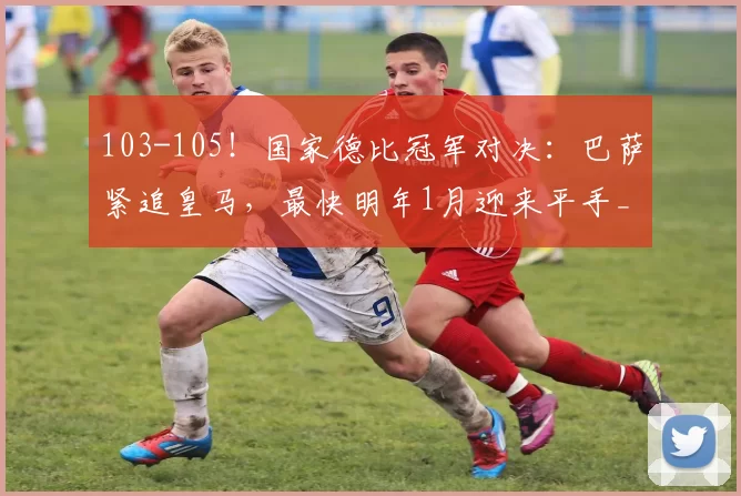 103-105！国家德比冠军对决：巴萨紧追皇马，最快明年1月迎来平手_西甲_奖杯_双方