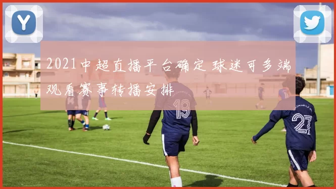 2021中超直播平台确定 球迷可多端观看赛事转播安排