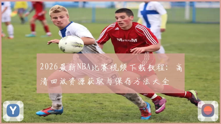 2026最新NBA比赛视频下载教程:高清回放资源获取与保存方法大全