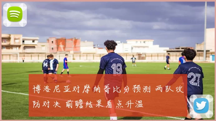 博洛尼亚对摩纳哥比分预测 两队攻防对决 前瞻结果看点升温
