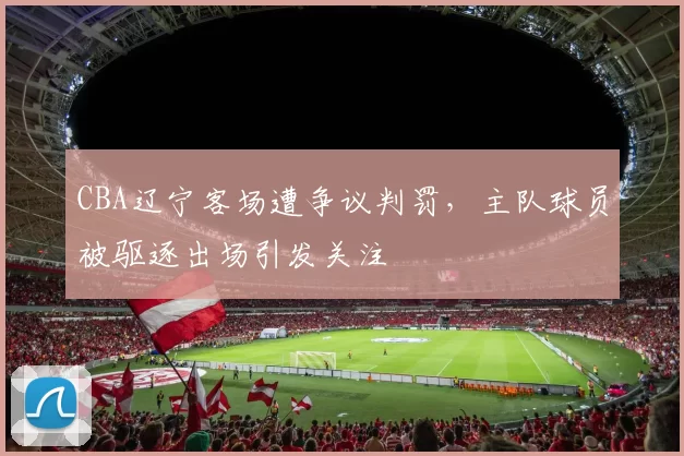 CBA辽宁客场遭争议判罚,主队球员被驱逐出场引发关注