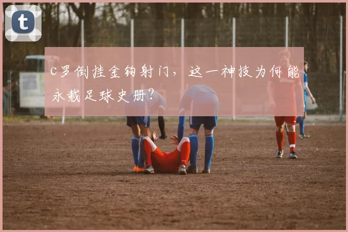 c罗倒挂金钩射门,这一神技为何能永载足球史册?