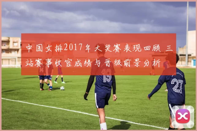中国女排2017年大奖赛表现回顾 三站赛事收官成绩与晋级前景分析