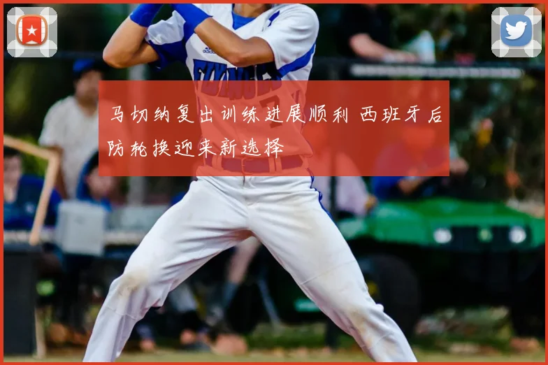 马切纳复出训练进展顺利 西班牙后防轮换迎来新选择